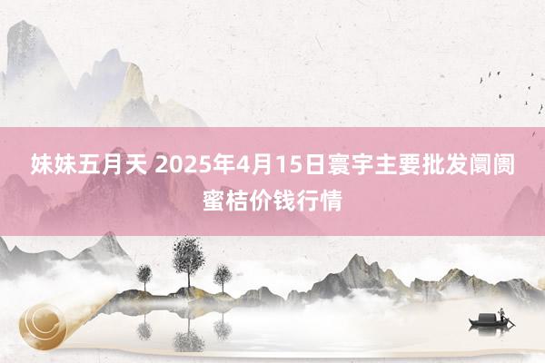 妹妹五月天 2025年4月15日寰宇主要批发阛阓蜜桔价钱行情