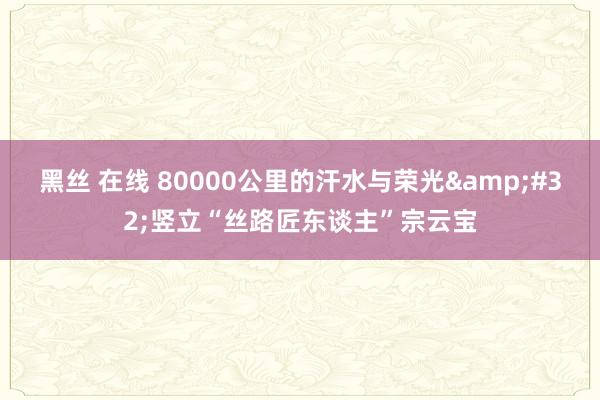 黑丝 在线 80000公里的汗水与荣光&#32;竖立“丝路匠东谈主”宗云宝