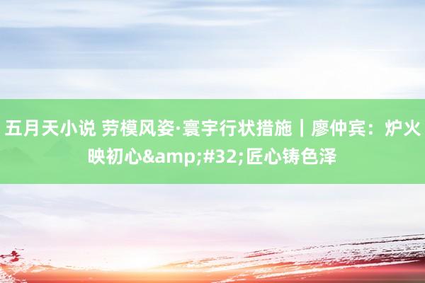 五月天小说 劳模风姿·寰宇行状措施｜廖仲宾：炉火映初心&#32;匠心铸色泽