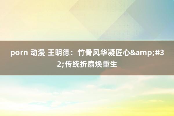 porn 动漫 王明德：竹骨风华凝匠心&#32;传统折扇焕重生