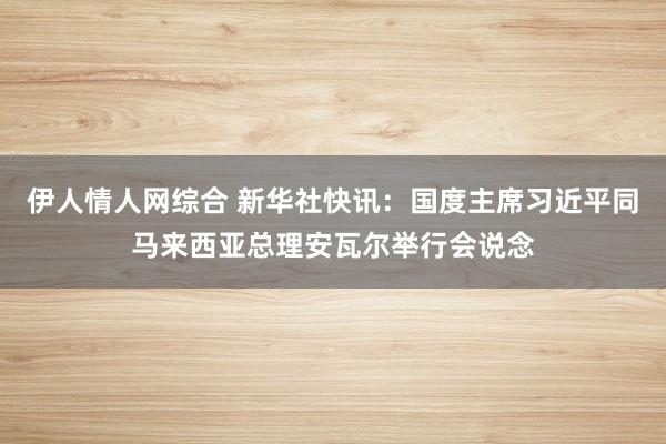 伊人情人网综合 新华社快讯：国度主席习近平同马来西亚总理安瓦尔举行会说念