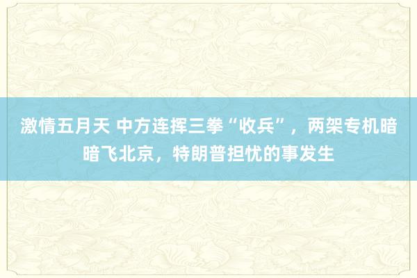 激情五月天 中方连挥三拳“收兵”，两架专机暗暗飞北京，特朗普担忧的事发生