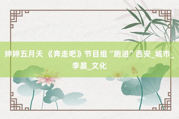 婷婷五月天 《奔走吧》节目组“跑进”西安_城市_李晨_文化