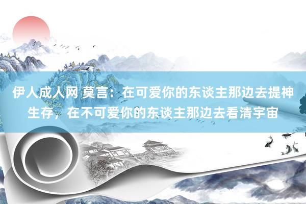 伊人成人网 莫言：在可爱你的东谈主那边去提神生存，在不可爱你的东谈主那边去看清宇宙