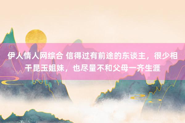 伊人情人网综合 信得过有前途的东谈主，很少相干昆玉姐妹，也尽量不和父母一齐生涯