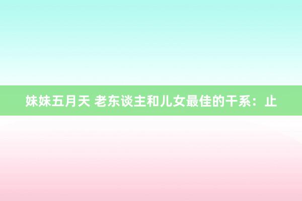 妹妹五月天 老东谈主和儿女最佳的干系：止