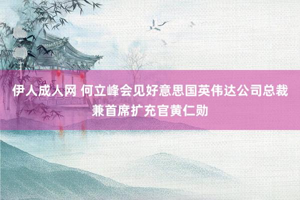 伊人成人网 何立峰会见好意思国英伟达公司总裁兼首席扩充官黄仁勋