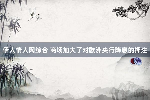 伊人情人网综合 商场加大了对欧洲央行降息的押注