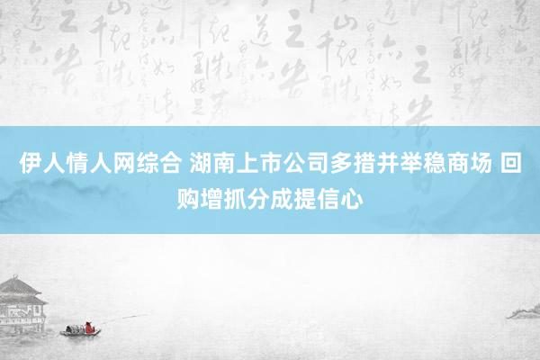 伊人情人网综合 湖南上市公司多措并举稳商场 回购增抓分成提信心
