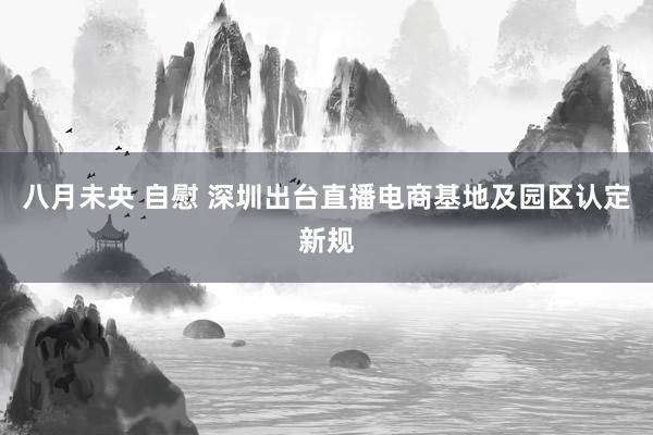 八月未央 自慰 深圳出台直播电商基地及园区认定新规