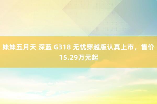 妹妹五月天 深蓝 G318 无忧穿越版认真上市，售价15.29万元起