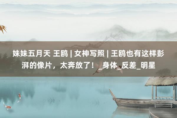 妹妹五月天 王鸥 | 女神写照 | 王鸥也有这样彭湃的像片，太奔放了！_身体_反差_明星