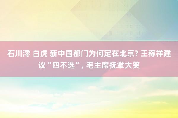 石川澪 白虎 新中国都门为何定在北京? 王稼祥建议“四不选”， 毛主席抚掌大笑