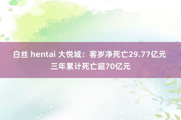 白丝 hentai 大悦城：客岁净死亡29.77亿元 三年累计死亡超70亿元