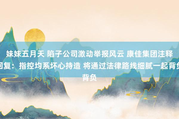 妹妹五月天 陷子公司激动举报风云 康佳集团注释回复：指控均系坏心持造 将通过法律路线细腻一起背负