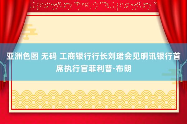 亚洲色图 无码 工商银行行长刘珺会见明讯银行首席执行官菲利普·布朗