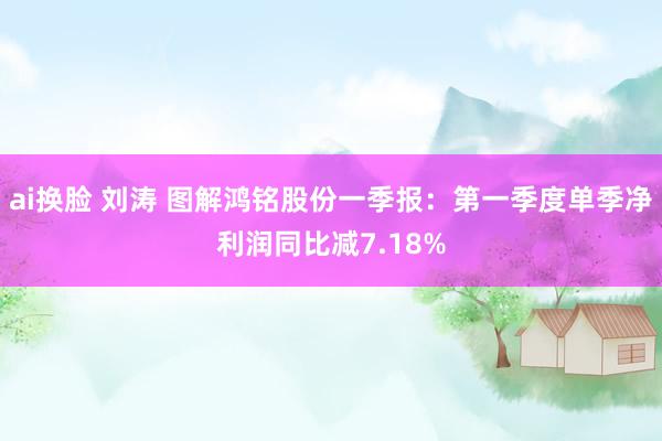 ai换脸 刘涛 图解鸿铭股份一季报：第一季度单季净利润同比减7.18%