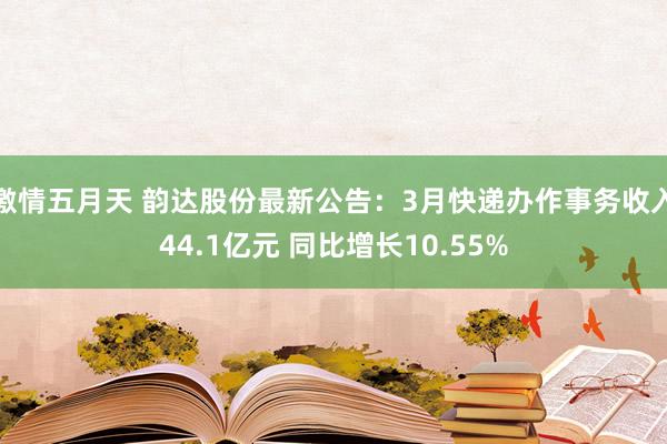 激情五月天 韵达股份最新公告：3月快递办作事务收入44.1亿元 同比增长10.55%