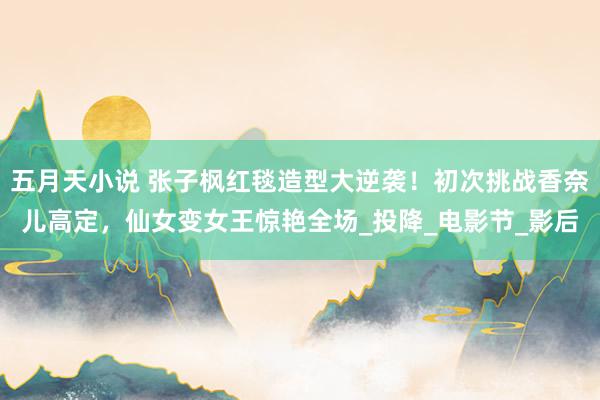 五月天小说 张子枫红毯造型大逆袭！初次挑战香奈儿高定，仙女变女王惊艳全场_投降_电影节_影后
