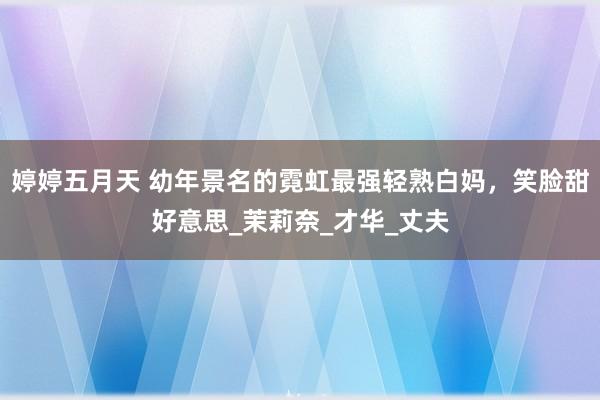 婷婷五月天 幼年景名的霓虹最强轻熟白妈，笑脸甜好意思_茉莉奈_才华_丈夫