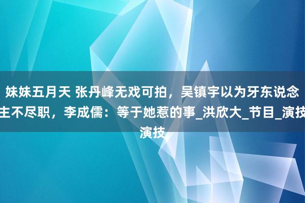 妹妹五月天 张丹峰无戏可拍，吴镇宇以为牙东说念主不尽职，李成儒：等于她惹的事_洪欣大_节目_演技