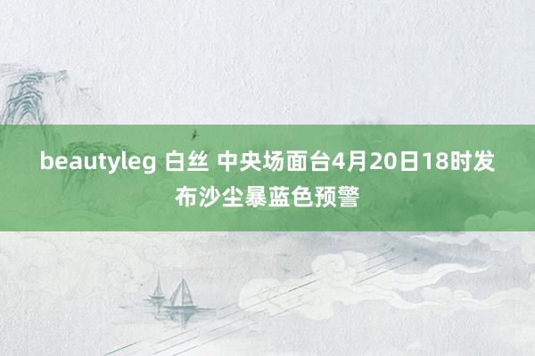 beautyleg 白丝 中央场面台4月20日18时发布沙尘暴蓝色预警