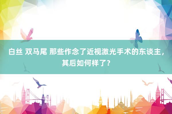 白丝 双马尾 那些作念了近视激光手术的东谈主，其后如何样了？