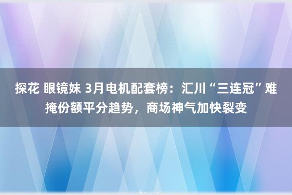 探花 眼镜妹 3月电机配套榜：汇川“三连冠”难掩份额平分趋势，商场神气加快裂变