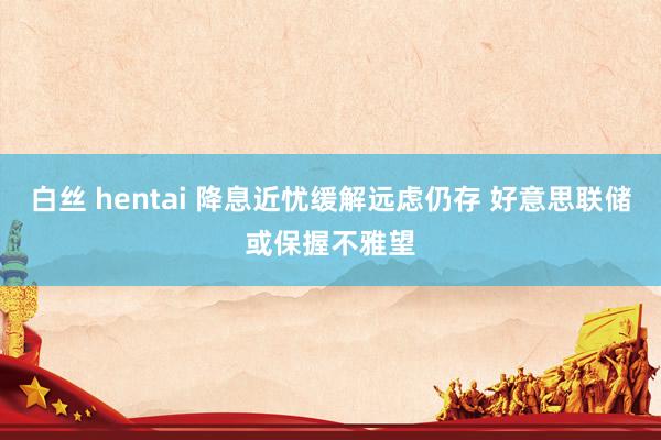 白丝 hentai 降息近忧缓解远虑仍存 好意思联储或保握不雅望