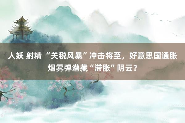 人妖 射精 “关税风暴”冲击将至，好意思国通胀烟雾弹潜藏“滞胀”阴云？