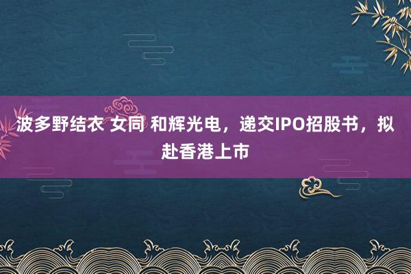 波多野结衣 女同 和辉光电，递交IPO招股书，拟赴香港上市