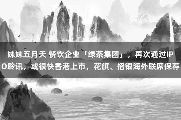 妹妹五月天 餐饮企业「绿茶集团」，再次通过IPO聆讯，或很快香港上市，花旗、招银海外联席保荐