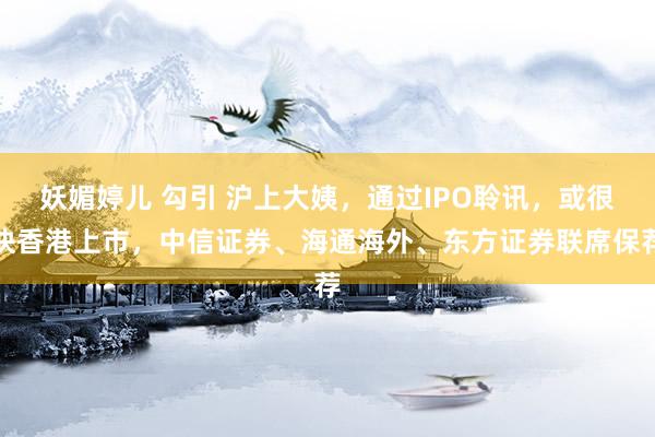 妖媚婷儿 勾引 沪上大姨，通过IPO聆讯，或很快香港上市，中信证券、海通海外、东方证券联席保荐