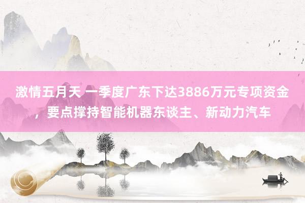 激情五月天 一季度广东下达3886万元专项资金，要点撑持智能机器东谈主、新动力汽车
