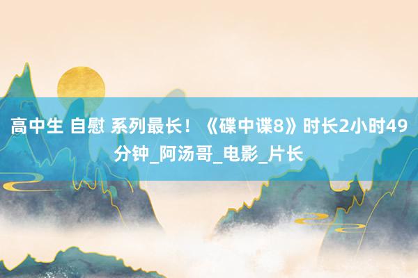 高中生 自慰 系列最长！《碟中谍8》时长2小时49分钟_阿汤哥_电影_片长