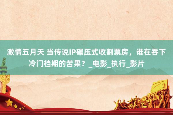 激情五月天 当传说IP碾压式收割票房，谁在吞下冷门档期的苦果？_电影_执行_影片