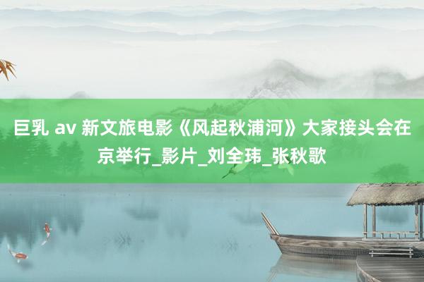 巨乳 av 新文旅电影《风起秋浦河》大家接头会在京举行_影片_刘全玮_张秋歌