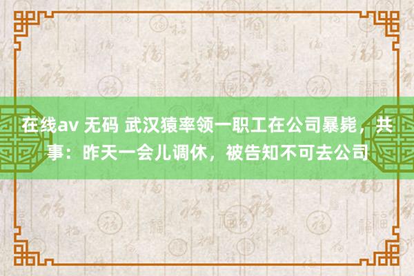 在线av 无码 武汉猿率领一职工在公司暴毙，共事：昨天一会儿调休，被告知不可去公司