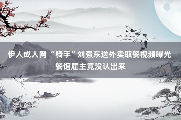 伊人成人网 “骑手”刘强东送外卖取餐视频曝光 餐馆雇主竟没认出来