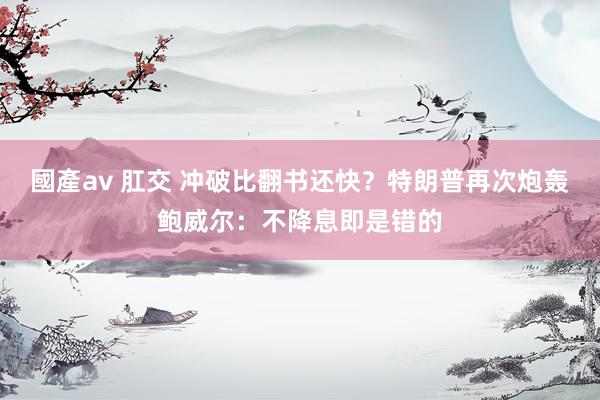 國產av 肛交 冲破比翻书还快？特朗普再次炮轰鲍威尔：不降息即是错的