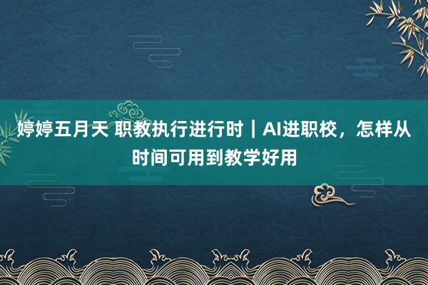 婷婷五月天 职教执行进行时｜AI进职校，怎样从时间可用到教学好用