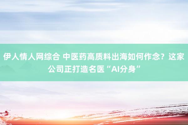 伊人情人网综合 中医药高质料出海如何作念？这家公司正打造名医“AI分身”