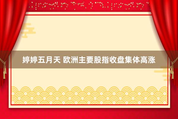 婷婷五月天 欧洲主要股指收盘集体高涨
