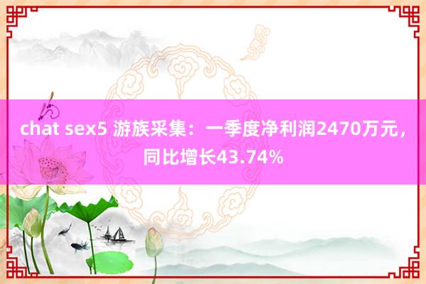 chat sex5 游族采集：一季度净利润2470万元，同比增长43.74%