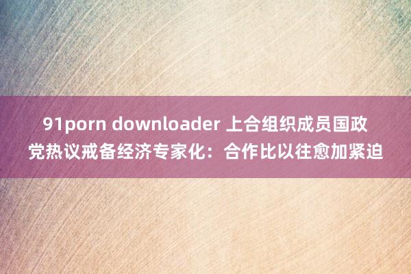 91porn downloader 上合组织成员国政党热议戒备经济专家化：合作比以往愈加紧迫