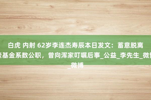 白虎 内射 62岁李连杰寿辰本日发文：蓄意脱离壹基金系数公职，曾向浑家叮嘱后事_公益_李先生_微博