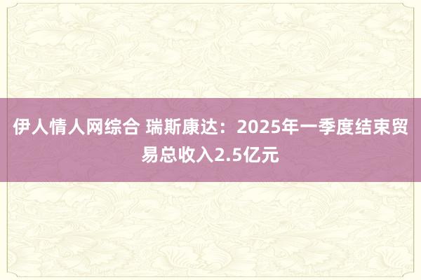 伊人情人网综合 瑞斯康达：2025年一季度结束贸易总收入2.5亿元