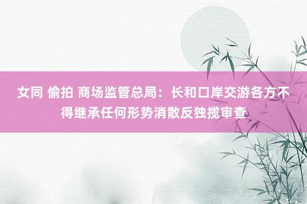 女同 偷拍 商场监管总局：长和口岸交游各方不得继承任何形势消散反独揽审查