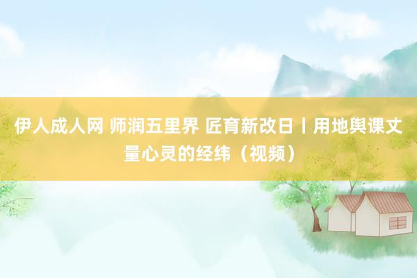 伊人成人网 师润五里界 匠育新改日丨用地舆课丈量心灵的经纬（视频）