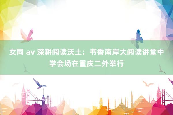 女同 av 深耕阅读沃土：书香南岸大阅读讲堂中学会场在重庆二外举行